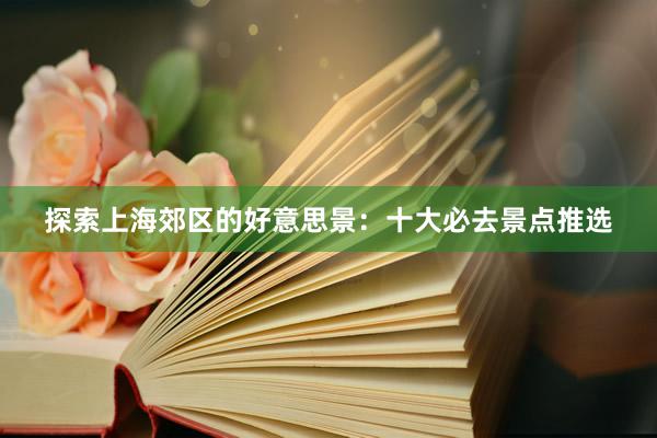 探索上海郊区的好意思景：十大必去景点推选